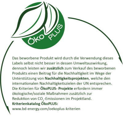 Das [beworbene Produkt] wird durch die Verwendung dieses Labels selbst nicht besser in dessen Umweltauswirkung, dennoch leisten wir zusätzlich zum Verkauf des [beworbenen Produkts] einen Beitrag für die Nachhaltigkeit im Wege der Unterstützung von Nachhaltigkeitsprojekten, welche den internationalen Nachhaltigkeitszielen der UN entsprechen. Die Kriterien für ÖkoPLUS-Projekte erfordern immer ökologische/soziale Maßnahmen zusätzlich zur Reduktion von CO2-Emissionen im Projektland. Kriterienkatalog ÖkoPLUS: www.bd-energy.com/oekoplus-kriterien/